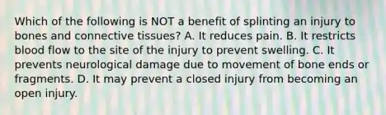 Which of the following is NOT a benefit of splinting an injury to bones and connective​ tissues? A. It reduces pain. B. It restricts blood flow to the site of the injury to prevent swelling. C. It prevents neurological damage due to movement of bone ends or fragments. D. It may prevent a closed injury from becoming an open injury.