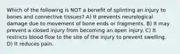 Which of the following is NOT a benefit of splinting an injury to bones and connective tissues? A) It prevents neurological damage due to movement of bone ends or fragments. B) It may prevent a closed injury from becoming an open injury. C) It restricts blood flow to the site of the injury to prevent swelling. D) It reduces pain.