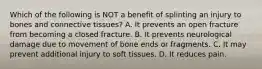 Which of the following is NOT a benefit of splinting an injury to bones and connective​ tissues? A. It prevents an open fracture from becoming a closed fracture. B. It prevents neurological damage due to movement of bone ends or fragments. C. It may prevent additional injury to soft tissues. D. It reduces pain.