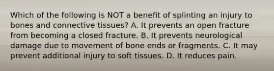 Which of the following is NOT a benefit of splinting an injury to bones and connective​ tissues? A. It prevents an open fracture from becoming a closed fracture. B. It prevents neurological damage due to movement of bone ends or fragments. C. It may prevent additional injury to soft tissues. D. It reduces pain.