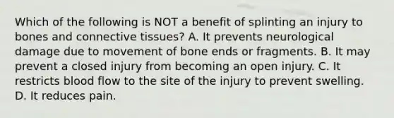 Which of the following is NOT a benefit of splinting an injury to bones and connective tissues? A. It prevents neurological damage due to movement of bone ends or fragments. B. It may prevent a closed injury from becoming an open injury. C. It restricts blood flow to the site of the injury to prevent swelling. D. It reduces pain.