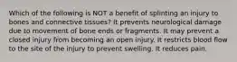 Which of the following is NOT a benefit of splinting an injury to bones and connective tissues? It prevents neurological damage due to movement of bone ends or fragments. It may prevent a closed injury from becoming an open injury. It restricts blood flow to the site of the injury to prevent swelling. It reduces pain.