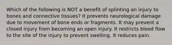 Which of the following is NOT a benefit of splinting an injury to bones and connective tissues? It prevents neurological damage due to movement of bone ends or fragments. It may prevent a closed injury from becoming an open injury. It restricts blood flow to the site of the injury to prevent swelling. It reduces pain.