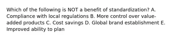 Which of the following is NOT a benefit of​ standardization? A. Compliance with local regulations B. More control over​ value-added products C. Cost savings D. Global brand establishment E. Improved ability to plan