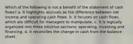 Which of the following is not a benefit of the statement of cash flows? a. It highlights accruals as the difference between net income and operating cash flows. b. It focuses on cash flows, which are difficult for managers to manipulate. c. It is logically organized into three intuitive sections: operating, investing and financing. d. It reconciles the change in cash from the balance sheet.