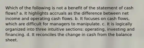 Which of the following is not a benefit of the statement of cash flows? a. It highlights accruals as the difference between net income and operating cash flows. b. It focuses on cash flows, which are difficult for managers to manipulate. c. It is logically organized into three intuitive sections: operating, investing and financing. d. It reconciles the change in cash from the balance sheet.