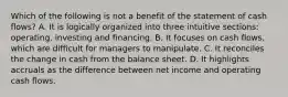 Which of the following is not a benefit of the statement of cash flows? A. It is logically organized into three intuitive sections: operating, investing and financing. B. It focuses on cash flows, which are difficult for managers to manipulate. C. It reconciles the change in cash from the balance sheet. D. It highlights accruals as the difference between net income and operating cash flows.