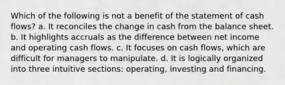 Which of the following is not a benefit of the statement of cash flows? a. It reconciles the change in cash from the balance sheet. b. It highlights accruals as the difference between net income and operating cash flows. c. It focuses on cash flows, which are difficult for managers to manipulate. d. It is logically organized into three intuitive sections: operating, investing and financing.