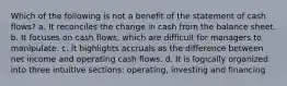 Which of the following is not a benefit of the statement of cash flows? a. It reconciles the change in cash from the balance sheet. b. It focuses on cash flows, which are difficult for managers to manipulate. c. It highlights accruals as the difference between net income and operating cash flows. d. It is logically organized into three intuitive sections: operating, investing and financing