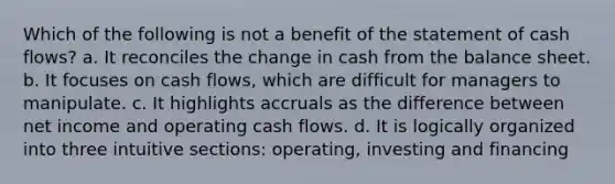 Which of the following is not a benefit of the statement of cash flows? a. It reconciles the change in cash from the balance sheet. b. It focuses on cash flows, which are difficult for managers to manipulate. c. It highlights accruals as the difference between net income and operating cash flows. d. It is logically organized into three intuitive sections: operating, investing and financing