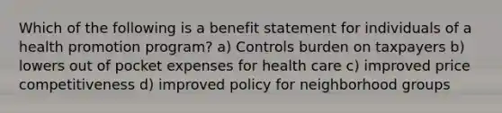 Which of the following is a benefit statement for individuals of a health promotion program? a) Controls burden on taxpayers b) lowers out of pocket expenses for health care c) improved price competitiveness d) improved policy for neighborhood groups