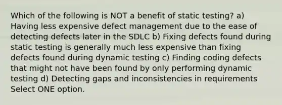 Which of the following is NOT a benefit of static testing? a) Having less expensive defect management due to the ease of detecting defects later in the SDLC b) Fixing defects found during static testing is generally much less expensive than fixing defects found during dynamic testing c) Finding coding defects that might not have been found by only performing dynamic testing d) Detecting gaps and inconsistencies in requirements Select ONE option.