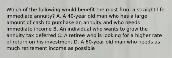 Which of the following would benefit the most from a straight life immediate annuity? A. A 40-year old man who has a large amount of cash to purchase an annuity and who needs immediate income B. An individual who wants to grow the annuity tax deferred C. A retiree who is looking for a higher rate of return on his investment D. A 60-year old man who needs as much retirement income as possible