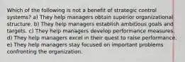 Which of the following is not a benefit of strategic control systems? a) They help managers obtain superior organizational structure. b) They help managers establish ambitious goals and targets. c) They help managers develop performance measures. d) They help managers excel in their quest to raise performance. e) They help managers stay focused on important problems confronting the organization.