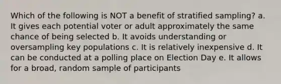 Which of the following is NOT a benefit of stratified sampling? a. It gives each potential voter or adult approximately the same chance of being selected b. It avoids understanding or oversampling key populations c. It is relatively inexpensive d. It can be conducted at a polling place on Election Day e. It allows for a broad, random sample of participants