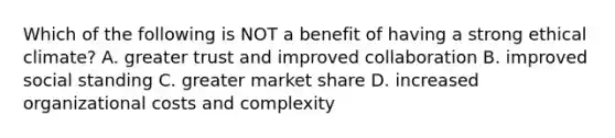 Which of the following is NOT a benefit of having a strong ethical climate? A. greater trust and improved collaboration B. improved social standing C. greater market share D. increased organizational costs and complexity