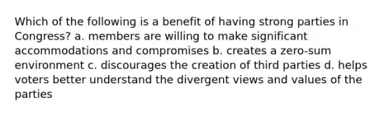 Which of the following is a benefit of having strong parties in Congress? a. members are willing to make significant accommodations and compromises b. creates a zero-sum environment c. discourages the creation of third parties d. helps voters better understand the divergent views and values of the parties