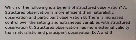 Which of the following is a benefit of structured observation? A. Structured observation is more efficient than naturalistic observation and participant observation B. There is increased control over the setting and extraneous variables with structured observation C. Structured observation has more external validity than naturalistic and participant observation D. A and B