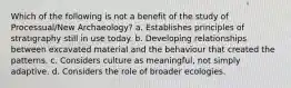 Which of the following is not a benefit of the study of Processual/New Archaeology? a. Establishes principles of stratigraphy still in use today. b. Developing relationships between excavated material and the behaviour that created the patterns. c. Considers culture as meaningful, not simply adaptive. d. Considers the role of broader ecologies.