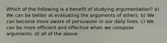 Which of the following is a benefit of studying argumentation? a) We can be better at evaluating the arguments of others. b) We can become more aware of persuasion in our daily lives. c) We can be more efficient and effective when we compose arguments. d) all of the above.