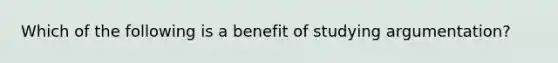 Which of the following is a benefit of studying argumentation?