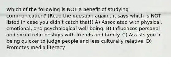 Which of the following is NOT a benefit of studying communication? (Read the question again...it says which is NOT listed in case you didn't catch that!) A) Associated with physical, emotional, and psychological well-being. B) Influences personal and social relationships with friends and family. C) Assists you in being quicker to judge people and less culturally relative. D) Promotes media literacy.