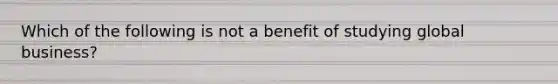 Which of the following is not a benefit of studying global business?