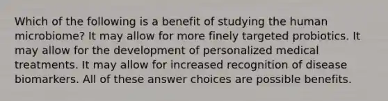 Which of the following is a benefit of studying the human microbiome? It may allow for more finely targeted probiotics. It may allow for the development of personalized medical treatments. It may allow for increased recognition of disease biomarkers. All of these answer choices are possible benefits.