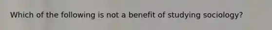 Which of the following is not a benefit of studying sociology?