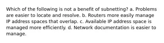 Which of the following is not a benefit of subnetting? a. Problems are easier to locate and resolve. b. Routers more easily manage IP address spaces that overlap. c. Available IP address space is managed more efficiently. d. Network documentation is easier to manage.