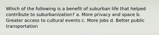 Which of the following is a benefit of suburban life that helped contribute to suburbanization? a. More privacy and space b. Greater access to cultural events c. More jobs d. Better public transportation