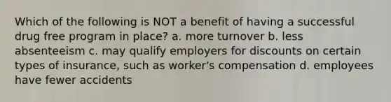 Which of the following is NOT a benefit of having a successful drug free program in place? a. more turnover b. less absenteeism c. may qualify employers for discounts on certain types of insurance, such as worker's compensation d. employees have fewer accidents