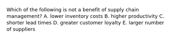 Which of the following is not a benefit of supply chain management? A. lower inventory costs B. higher productivity C. shorter lead times D. greater customer loyalty E. larger number of suppliers