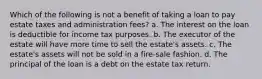 Which of the following is not a benefit of taking a loan to pay estate taxes and administration fees? a. The interest on the loan is deductible for income tax purposes. b. The executor of the estate will have more time to sell the estate's assets. c. The estate's assets will not be sold in a fire-sale fashion. d. The principal of the loan is a debt on the estate tax return.