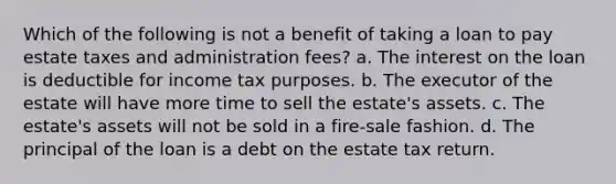 Which of the following is not a benefit of taking a loan to pay estate taxes and administration fees? a. The interest on the loan is deductible for income tax purposes. b. The executor of the estate will have more time to sell the estate's assets. c. The estate's assets will not be sold in a fire-sale fashion. d. The principal of the loan is a debt on the estate tax return.