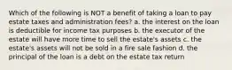 Which of the following is NOT a benefit of taking a loan to pay estate taxes and administration fees? a. the interest on the loan is deductible for income tax purposes b. the executor of the estate will have more time to sell the estate's assets c. the estate's assets will not be sold in a fire sale fashion d. the principal of the loan is a debt on the estate tax return