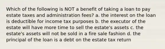 Which of the following is NOT a benefit of taking a loan to pay estate taxes and administration fees? a. the interest on the loan is deductible for income tax purposes b. the executor of the estate will have more time to sell the estate's assets c. the estate's assets will not be sold in a fire sale fashion d. the principal of the loan is a debt on the estate tax return