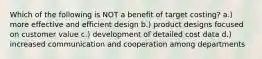 Which of the following is NOT a benefit of target costing? a.) more effective and efficient design b.) product designs focused on customer value c.) development of detailed cost data d.) increased communication and cooperation among departments