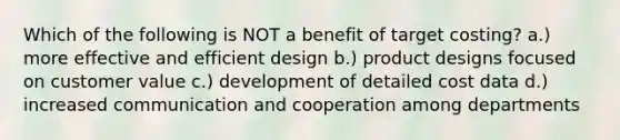 Which of the following is NOT a benefit of target costing? a.) more effective and efficient design b.) product designs focused on customer value c.) development of detailed cost data d.) increased communication and cooperation among departments