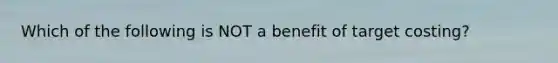 Which of the following is NOT a benefit of target costing?