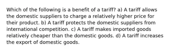 Which of the following is a benefit of a tariff? a) A tariff allows the domestic suppliers to charge a relatively higher price for their product. b) A tariff protects the domestic suppliers from international competition. c) A tariff makes imported goods relatively cheaper than the domestic goods. d) A tariff increases the export of domestic goods.