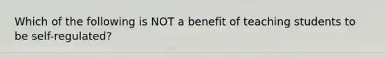 Which of the following is NOT a benefit of teaching students to be​ self-regulated?