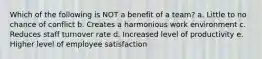 Which of the following is NOT a benefit of a team? a. Little to no chance of conflict b. Creates a harmonious work environment c. Reduces staff turnover rate d. Increased level of productivity e. Higher level of employee satisfaction