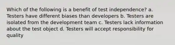 Which of the following is a benefit of test independence? a. Testers have different biases than developers b. Testers are isolated from the development team c. Testers lack information about the test object d. Testers will accept responsibility for quality