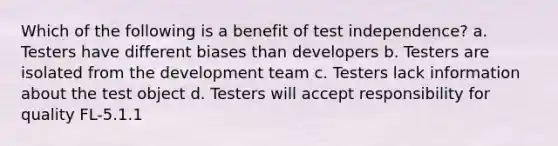 Which of the following is a benefit of test independence? a. Testers have different biases than developers b. Testers are isolated from the development team c. Testers lack information about the test object d. Testers will accept responsibility for quality FL-5.1.1