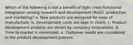 Which of the following is not a benefit of tight cross-functional integration among research and development (R&D), production, and marketing? a. New products are designed for ease of manufacture. b. Development costs are kept in check. c. Product development projects are driven by company innovations. d. Time to market is minimized. e. Customer needs are considered in the product development process.