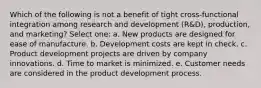 Which of the following is not a benefit of tight cross-functional integration among research and development (R&D), production, and marketing? Select one: a. New products are designed for ease of manufacture. b. Development costs are kept in check. c. Product development projects are driven by company innovations. d. Time to market is minimized. e. Customer needs are considered in the product development process.