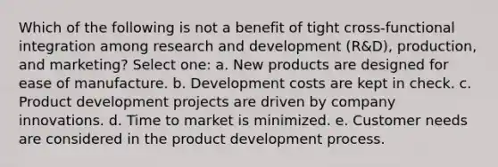 Which of the following is not a benefit of tight cross-functional integration among research and development (R&D), production, and marketing? Select one: a. New products are designed for ease of manufacture. b. Development costs are kept in check. c. Product development projects are driven by company innovations. d. Time to market is minimized. e. Customer needs are considered in the product development process.