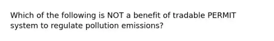 Which of the following is NOT a benefit of tradable PERMIT system to regulate pollution emissions?