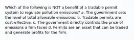 Which of the following is NOT a benefit of a tradable permit system to regulate pollution emissions? a. The government sets the level of total allowable emissions. b. Tradable permits are cost-effective. c. The government directly controls the price of emissions a firm faces d. Permits are an asset that can be traded and generate profits for the firm.